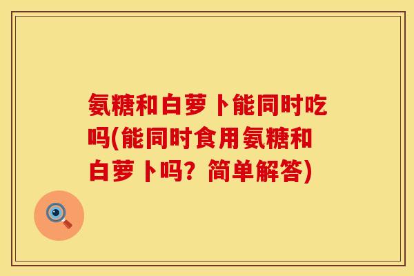 氨糖和白萝卜能同时吃吗(能同时食用氨糖和白萝卜吗？简单解答)
