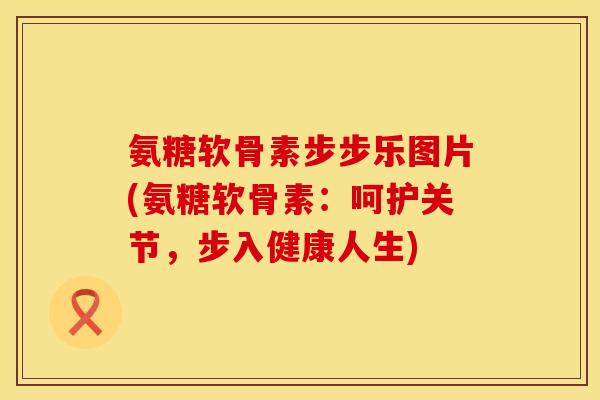 氨糖软骨素步步乐图片(氨糖软骨素：呵护关节，步入健康人生)