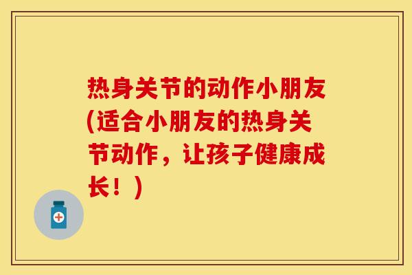 热身关节的动作小朋友(适合小朋友的热身关节动作，让孩子健康成长！)