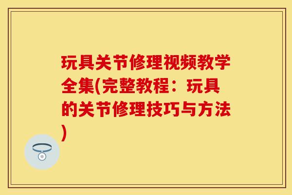 玩具关节修理视频教学全集(完整教程：玩具的关节修理技巧与方法)