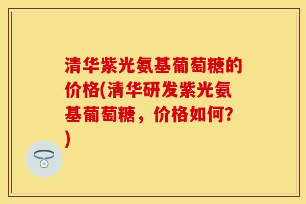 清华紫光氨基葡萄糖的价格(清华研发紫光氨基葡萄糖，价格如何？)