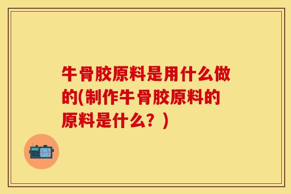 牛骨胶原料是用什么做的(制作牛骨胶原料的原料是什么？)