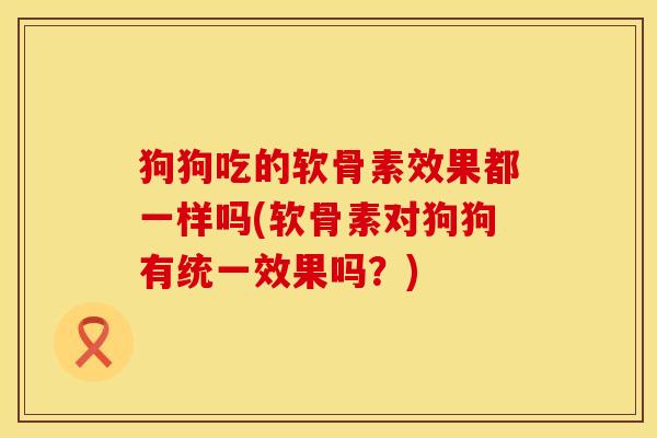 狗狗吃的软骨素效果都一样吗(软骨素对狗狗有统一效果吗？)