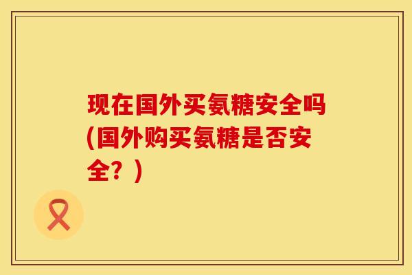 现在国外买氨糖安全吗(国外购买氨糖是否安全？)