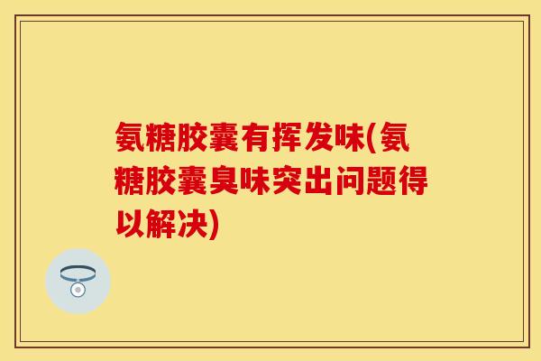 氨糖胶囊有挥发味(氨糖胶囊臭味突出问题得以解决)