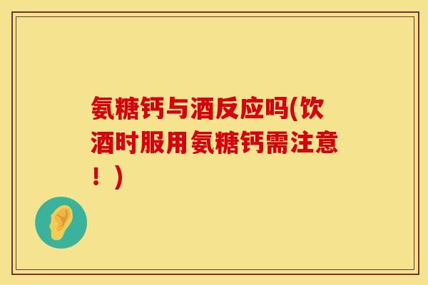 氨糖钙与酒反应吗(饮酒时服用氨糖钙需注意！)