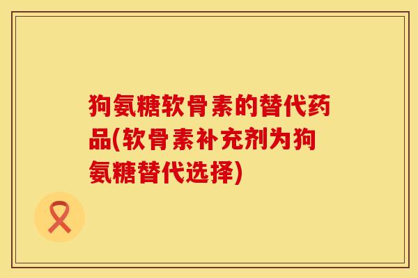 狗氨糖软骨素的替代药品(软骨素补充剂为狗氨糖替代选择)
