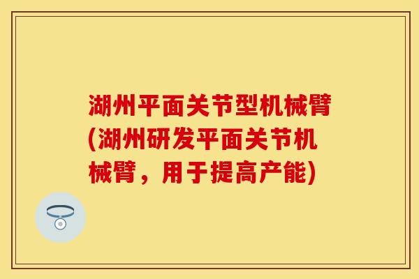 湖州平面关节型机械臂(湖州研发平面关节机械臂，用于提高产能)