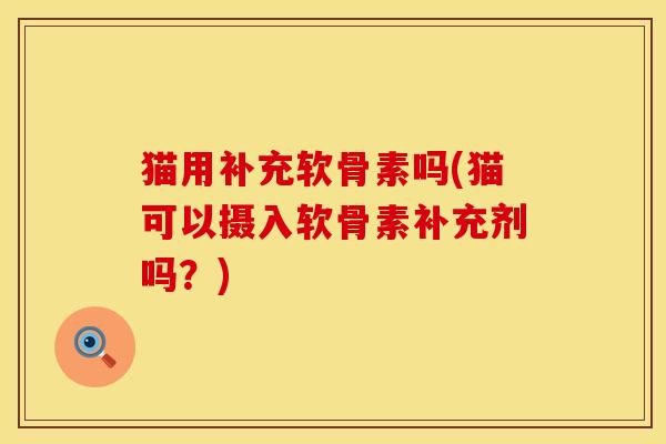 猫用补充软骨素吗(猫可以摄入软骨素补充剂吗？)