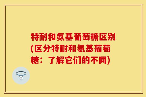 特耐和氨基葡萄糖区别(区分特耐和氨基葡萄糖：了解它们的不同)