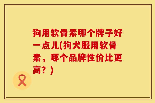 狗用软骨素哪个牌子好一点儿(狗犬服用软骨素，哪个品牌性价比更高？)