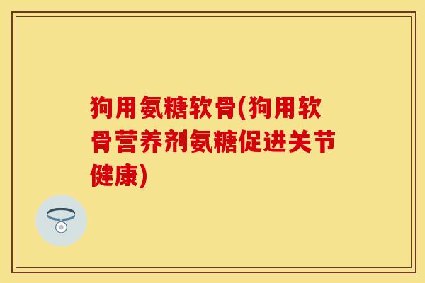 狗用氨糖软骨(狗用软骨营养剂氨糖促进关节健康)