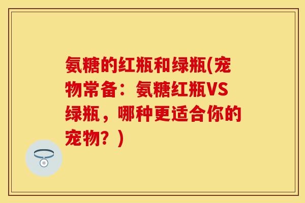 氨糖的红瓶和绿瓶(宠物常备：氨糖红瓶VS绿瓶，哪种更适合你的宠物？)