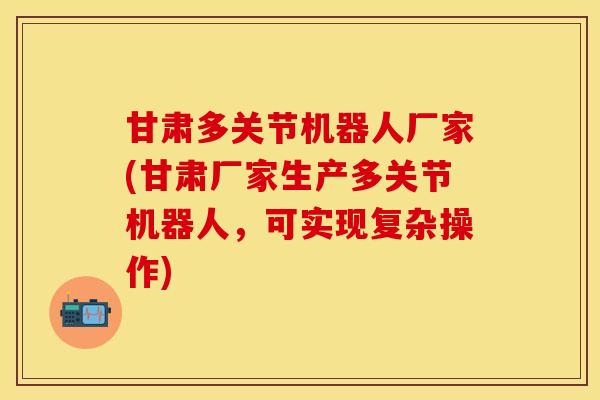 甘肃多关节机器人厂家(甘肃厂家生产多关节机器人，可实现复杂操作)