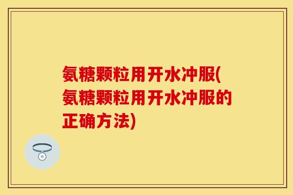 氨糖颗粒用开水冲服(氨糖颗粒用开水冲服的正确方法)