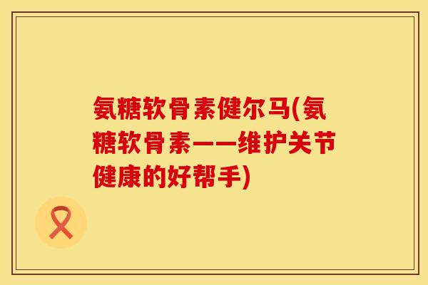 氨糖软骨素健尔马(氨糖软骨素——维护关节健康的好帮手)
