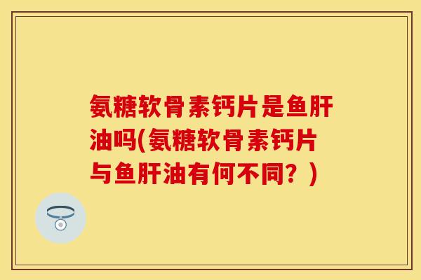 氨糖软骨素钙片是鱼肝油吗(氨糖软骨素钙片与鱼肝油有何不同？)