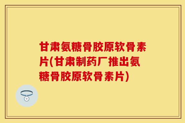 甘肃氨糖骨胶原软骨素片(甘肃制药厂推出氨糖骨胶原软骨素片)
