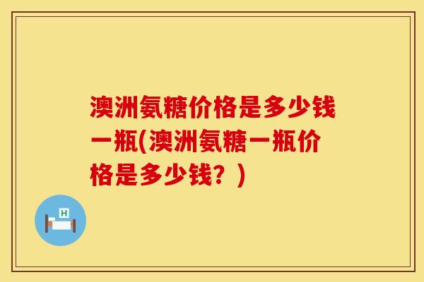 澳洲氨糖价格是多少钱一瓶(澳洲氨糖一瓶价格是多少钱？)