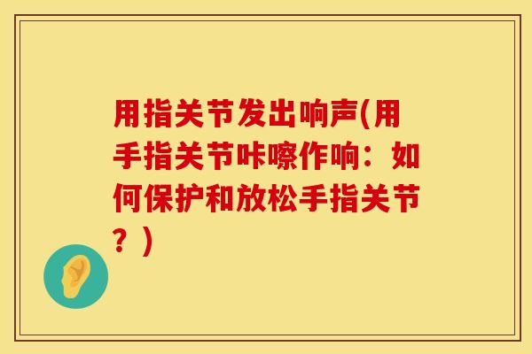 用指关节发出响声(用手指关节咔嚓作响：如何保护和放松手指关节？)