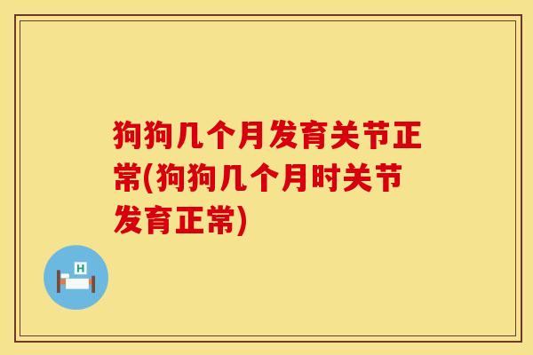 狗狗几个月发育关节正常(狗狗几个月时关节发育正常)