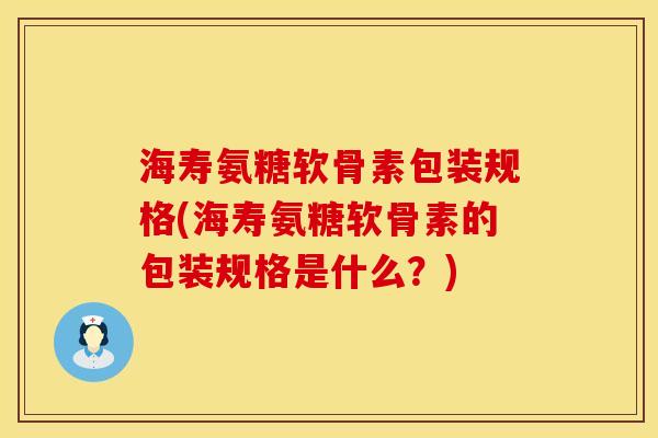 海寿氨糖软骨素包装规格(海寿氨糖软骨素的包装规格是什么？)