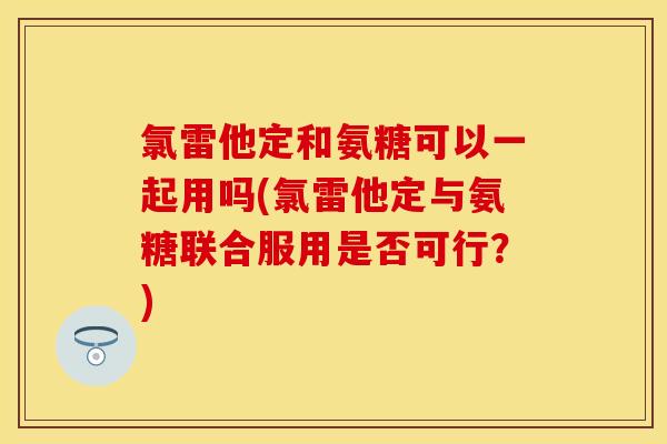 氯雷他定和氨糖可以一起用吗(氯雷他定与氨糖联合服用是否可行？)
