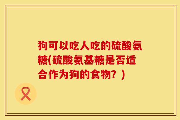 狗可以吃人吃的硫酸氨糖(硫酸氨基糖是否适合作为狗的食物？)