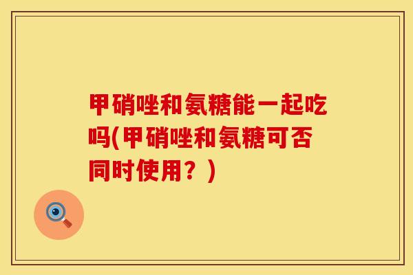 甲硝唑和氨糖能一起吃吗(甲硝唑和氨糖可否同时使用？)