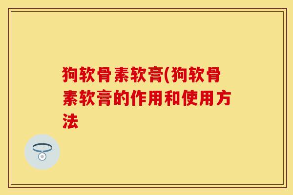 狗软骨素软膏(狗软骨素软膏的作用和使用方法