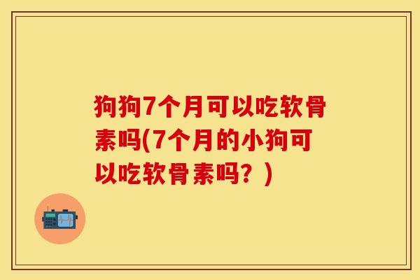 狗狗7个月可以吃软骨素吗(7个月的小狗可以吃软骨素吗？)