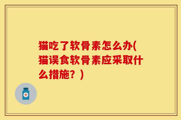 猫吃了软骨素怎么办(猫误食软骨素应采取什么措施？)