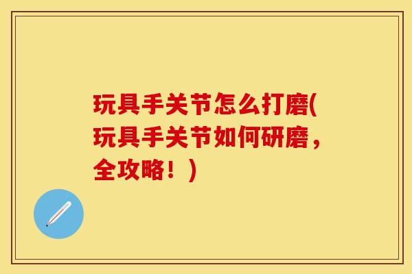 玩具手关节怎么打磨(玩具手关节如何研磨，全攻略！)