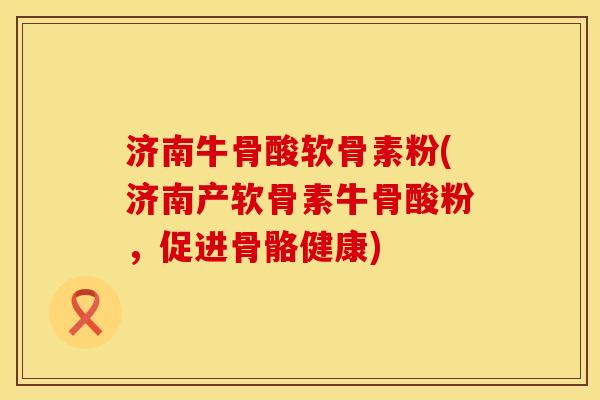 济南牛骨酸软骨素粉(济南产软骨素牛骨酸粉，促进骨骼健康)