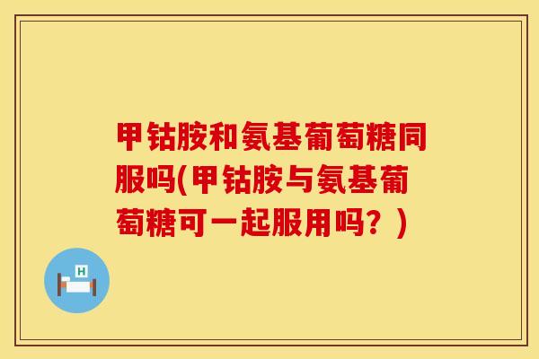 甲钴胺和氨基葡萄糖同服吗(甲钴胺与氨基葡萄糖可一起服用吗？)