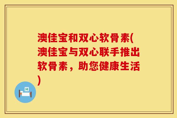 澳佳宝和双心软骨素(澳佳宝与双心联手推出软骨素，助您健康生活)