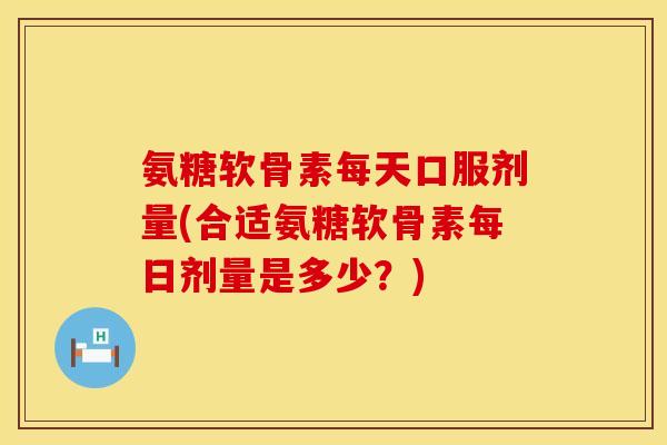 氨糖软骨素每天口服剂量(合适氨糖软骨素每日剂量是多少？)