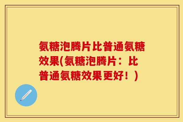 氨糖泡腾片比普通氨糖效果(氨糖泡腾片：比普通氨糖效果更好！)