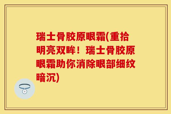 瑞士骨胶原眼霜(重拾明亮双眸！瑞士骨胶原眼霜助你消除眼部细纹暗沉)