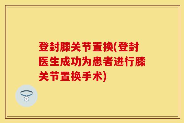 登封膝关节置换(登封医生成功为患者进行膝关节置换手术)