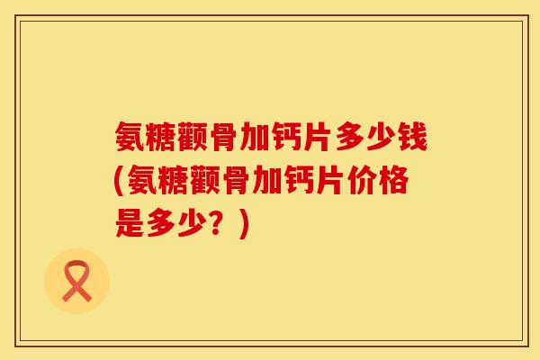 氨糖颧骨加钙片多少钱(氨糖颧骨加钙片价格是多少？)