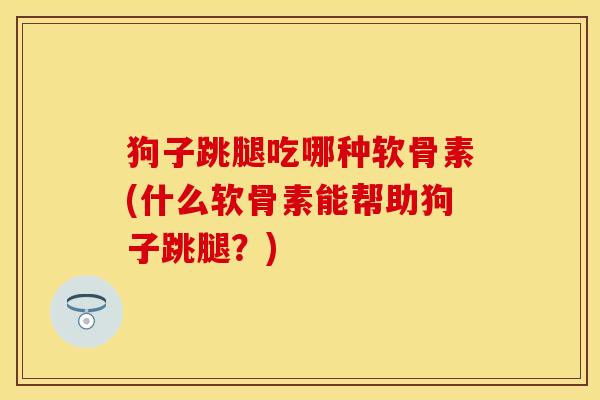 狗子跳腿吃哪种软骨素(什么软骨素能帮助狗子跳腿？)