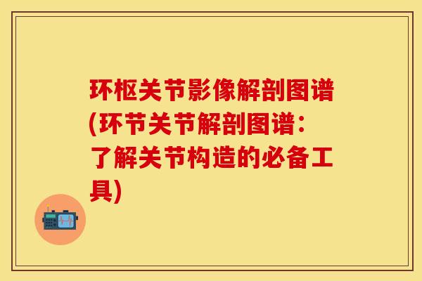 环枢关节影像解剖图谱(环节关节解剖图谱：了解关节构造的必备工具)
