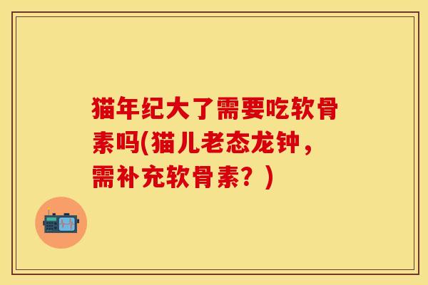 猫年纪大了需要吃软骨素吗(猫儿老态龙钟，需补充软骨素？)