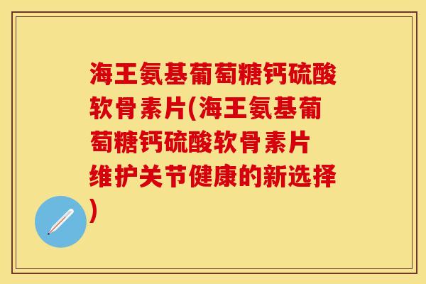 海王氨基葡萄糖钙硫酸软骨素片(海王氨基葡萄糖钙硫酸软骨素片 维护关节健康的新选择)