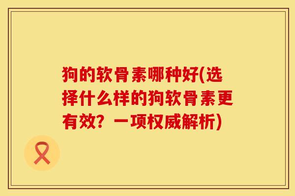 狗的软骨素哪种好(选择什么样的狗软骨素更有效？一项权威解析)