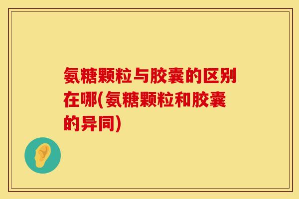 氨糖颗粒与胶囊的区别在哪(氨糖颗粒和胶囊的异同)