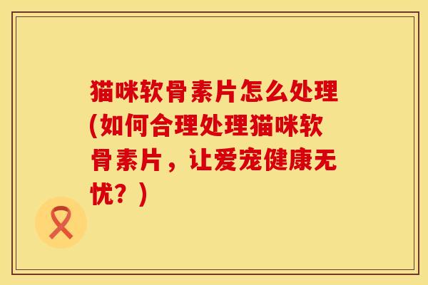 猫咪软骨素片怎么处理(如何合理处理猫咪软骨素片，让爱宠健康无忧？)