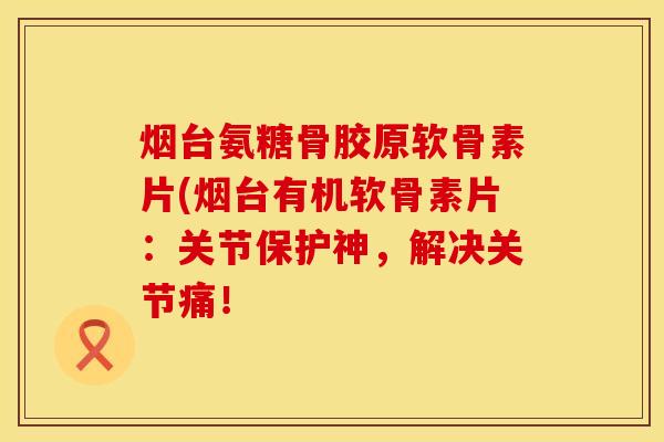 烟台氨糖骨胶原软骨素片(烟台有机软骨素片：关节保护神，解决关节痛！