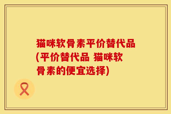 猫咪软骨素平价替代品(平价替代品 猫咪软骨素的便宜选择)